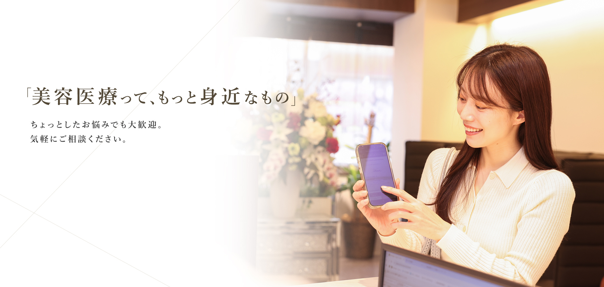 「美容医療って、もっと身近なもの」ちょっとしたお悩みでも大歓迎。気軽にご相談ください。