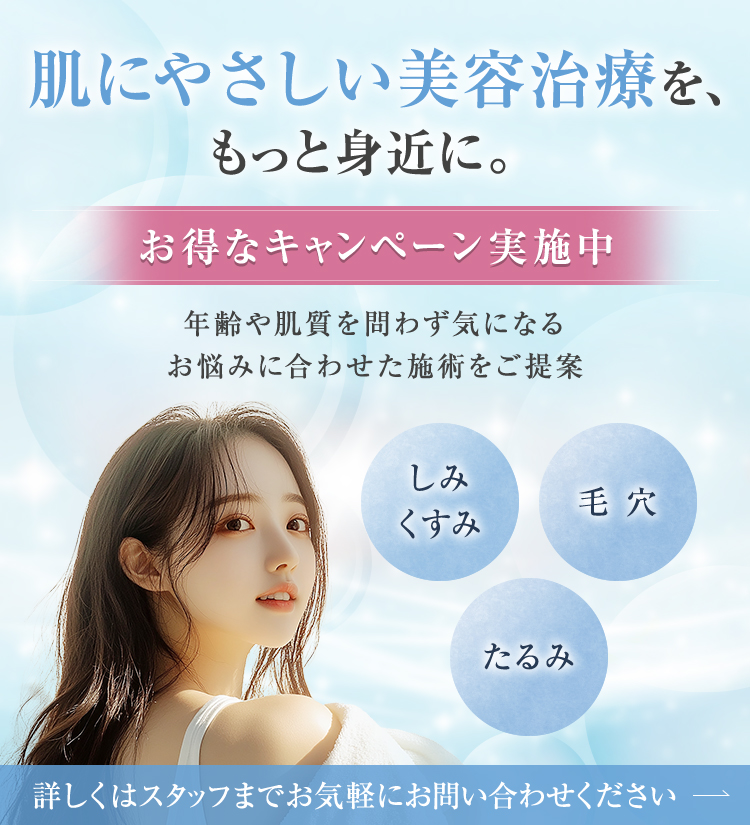 肌にやさしい美容治療を、もっと身近に。【お得なキャンペーン実施中】年齢や肌質を問わず気になるお悩みに合わせた施術をご提案【しみ・くすみ | 毛穴 | たるみ】詳しくはスタッフまでお気軽にお問い合わせください